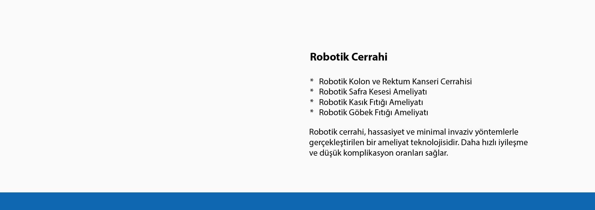 Robotik cerrahi, hassasiyet ve minimal invaziv yöntemlerle gerçekleştirilen bir ameliyat teknolojisidir. Daha hızlı iyileşme ve düşük komplikasyon oranları sağlar. Robotik cerrahi, hassasiyet ve minimal invaziv yöntemlerle gerçekleştirilen bir ameliyat teknolojisidir. Daha hızlı iyileşme ve düşük komplikasyon oranları sağlar.