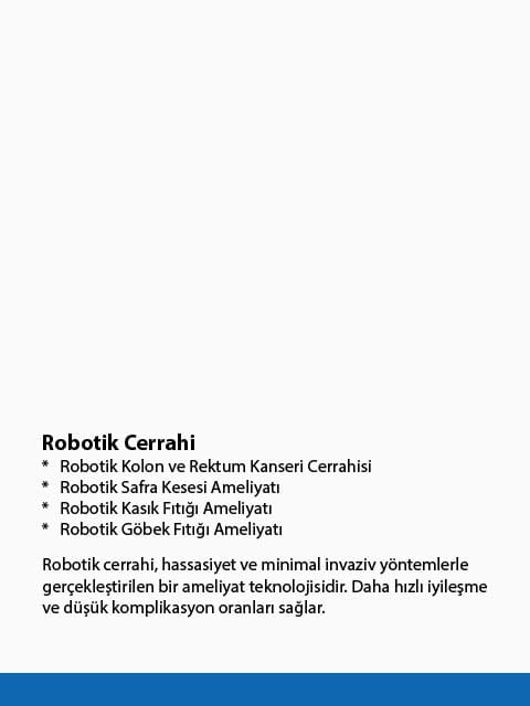 Robotik cerrahi, hassasiyet ve minimal invaziv yöntemlerle gerçekleştirilen bir ameliyat teknolojisidir. Daha hızlı iyileşme ve düşük komplikasyon oranları sağlar. Robotik cerrahi, hassasiyet ve minimal invaziv yöntemlerle gerçekleştirilen bir ameliyat teknolojisidir. Daha hızlı iyileşme ve düşük komplikasyon oranları sağlar.
