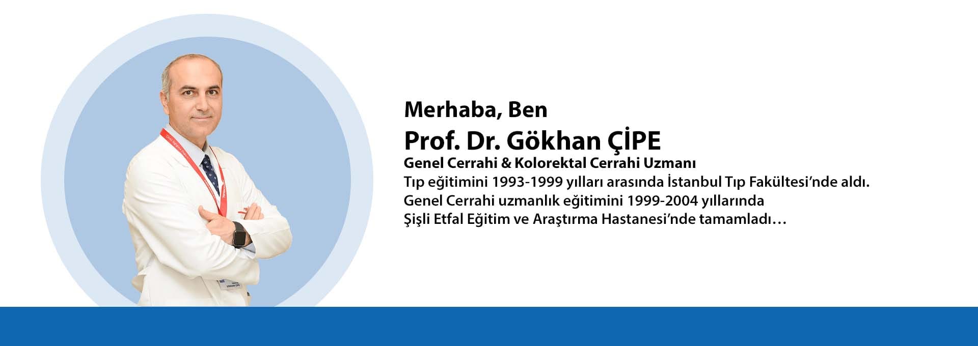 Prof. Dr. Gökhan ÇİPE Genel Cerrahi & Kolorektal Cerrahi Uzmanı Tıp eğitimini 1993-1999 yılları arasında İstanbul Tıp Fakültesi’nde aldı. Genel Cerrahi uzmanlık eğitimini 1999-2004 yıllarında Şişli Etfal Eğitim ve Araştırma Hastanesi’nde tamamladı… Prof. Dr. Gökhan ÇİPE Genel Cerrahi & Kolorektal Cerrahi Uzmanı Tıp eğitimini 1993-1999 yılları arasında İstanbul Tıp Fakültesi’nde aldı. Genel Cerrahi uzmanlık eğitimini 1999-2004 yıllarında Şişli Etfal Eğitim ve Araştırma Hastanesi’nde tamamladı…